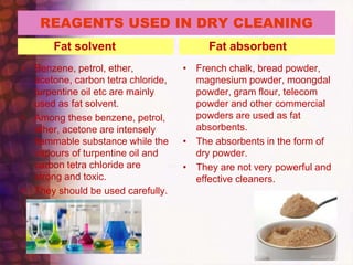REAGENTS USED IN DRY CLEANING
Fat solvent
• Benzene, petrol, ether,
acetone, carbon tetra chloride,
turpentine oil etc are mainly
used as fat solvent.
• Among these benzene, petrol,
ether, acetone are intensely
flammable substance while the
vapours of turpentine oil and
carbon tetra chloride are
strong and toxic.
• They should be used carefully.
Fat absorbent
• French chalk, bread powder,
magnesium powder, moongdal
powder, gram flour, telecom
powder and other commercial
powders are used as fat
absorbents.
• The absorbents in the form of
dry powder.
• They are not very powerful and
effective cleaners.
 
