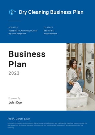 Dry Cleaning Business Plan
ADDRESS
10200 Bolsa Ave, Westminster, CA, 92683
http://www.example.com
CONTACT
(650) 359-3153
info@example.com
Business
Plan
2023
Prepared By
John Doe
Fresh, Clean, Care
Information provided in this business plan is unique to this business and confidential; therefore, anyone reading this
plan agrees not to disclose any of the information in this business plan without prior written permission of the
company.
 
