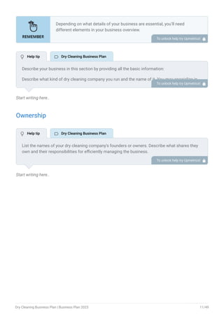 Start writing here..
Ownership
Start writing here..
Depending on what details of your business are essential, you’ll need
different elements in your business overview.
Still, there are some foundational elements like business name, legal
structure, location, history, and mission statement that every business
overview should include.
To unlock help try Upmetrics! 
Describe your business in this section by providing all the basic information:
Describe what kind of dry cleaning company you run and the name of it. You may specialize in
one of the following dry cleaning businesses:
Traditional dry cleaning store
Mobile dry cleaning services
Online dry cleaning service
Online dry cleaning service
Commercial dry cleaning
Laundry and dry cleaning
Specialized dry cleaning
Describe the legal structure of your dry cleaning company, whether it is a sole proprietorship,
LLC, partnership, or others.
Explain where your business is located and why you selected the place.
•
•
•
•
•
•
•
To unlock help try Upmetrics! 
List the names of your dry cleaning company’s founders or owners. Describe what shares they
own and their responsibilities for efficiently managing the business.
To unlock help try Upmetrics! 
 Help tip  Dry Cleaning Business Plan
 Help tip  Dry Cleaning Business Plan
Dry Cleaning Business Plan | Business Plan 2023 11/49
 
