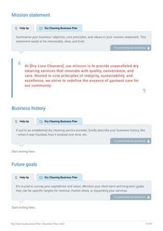 Mission statement
At [Dry Luxe Cleaners], our mission is to provide unparalleled dry
cleaning services that resonate with quality, convenience, and
care. Rooted in core principles of integrity, sustainability, and
excellence, we strive to redefine the essence of garment care for
our community.
❛
❜
Business history
Start writing here..
Future goals
Start writing here..
Summarize your business’ objective, core principles, and values in your mission statement. This
statement needs to be memorable, clear, and brief.
To unlock help try Upmetrics! 
If you’re an established dry cleaning service provider, briefly describe your business history, like
—when it was founded, how it evolved over time, etc.
Additionally, If you have received any awards or recognition for excellent work, describe them.
To unlock help try Upmetrics! 
It’s crucial to convey your aspirations and vision. Mention your short-term and long-term goals;
they can be specific targets for revenue, market share, or expanding your services.
To unlock help try Upmetrics! 
 Help tip  Dry Cleaning Business Plan
 Help tip  Dry Cleaning Business Plan
 Help tip  Dry Cleaning Business Plan
Dry Cleaning Business Plan | Business Plan 2023 12/49
 