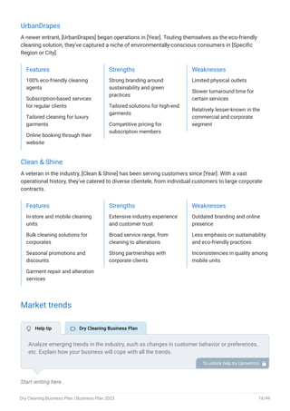 UrbanDrapes
A newer entrant, [UrbanDrapes] began operations in [Year]. Touting themselves as the eco-friendly
cleaning solution, they've captured a niche of environmentally-conscious consumers in [Specific
Region or City].
Features
100% eco-friendly cleaning
agents
Subscription-based services
for regular clients
Tailored cleaning for luxury
garments
Online booking through their
website
Strengths
Strong branding around
sustainability and green
practices
Tailored solutions for high-end
garments
Competitive pricing for
subscription members
Weaknesses
Limited physical outlets
Slower turnaround time for
certain services
Relatively lesser-known in the
commercial and corporate
segment
Clean & Shine
A veteran in the industry, [Clean & Shine] has been serving customers since [Year]. With a vast
operational history, they've catered to diverse clientele, from individual customers to large corporate
contracts.
Features
In-store and mobile cleaning
units
Bulk cleaning solutions for
corporates
Seasonal promotions and
discounts
Garment repair and alteration
services
Strengths
Extensive industry experience
and customer trust
Broad service range, from
cleaning to alterations
Strong partnerships with
corporate clients
Weaknesses
Outdated branding and online
presence
Less emphasis on sustainability
and eco-friendly practices
Inconsistencies in quality among
mobile units
Market trends
Start writing here..
Analyze emerging trends in the industry, such as changes in customer behavior or preferences,
etc. Explain how your business will cope with all the trends.
For instance, on-demand or mobile services have a booming market; explain how you plan on
dealing with this potential growth opportunity.
To unlock help try Upmetrics! 
 Help tip  Dry Cleaning Business Plan
Dry Cleaning Business Plan | Business Plan 2023 16/49
 