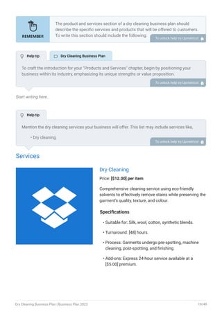 Start writing here..
Services
Dry Cleaning
Price: [$12.00] per item
Comprehensive cleaning service using eco-friendly
solvents to effectively remove stains while preserving the
garment’s quality, texture, and colour.
Specifications
Suitable for: Silk, wool, cotton, synthetic blends.
Turnaround: [48] hours.
Process: Garments undergo pre-spotting, machine
cleaning, post-spotting, and finishing.
Add-ons: Express 24-hour service available at a
[$5.00] premium.
•
•
•
•
The product and services section of a dry cleaning business plan should
describe the specific services and products that will be offered to customers.
To write this section should include the following:
Introduce what you are gonna offer.
List products/services with detailed descriptions.
Pricing structure.
Product/service lifecycle.
Safety and quality assurance.
Support and warranty.
•
•
•
•
•
•
To unlock help try Upmetrics! 
To craft the introduction for your "Products and Services" chapter, begin by positioning your
business within its industry, emphasizing its unique strengths or value proposition.
Highlight not only the tangible products or services you offer but also the overarching benefits
or solutions they provide to customers. Mention any key resources or expertise that elevate
your offerings, such as advanced technology or a dedicated team.
Conclude the introduction by signposting readers to the deeper exploration of your offerings in
the following sections. This approach ensures that readers understand the context,
significance, and scope of what your business brings to the table.
To unlock help try Upmetrics! 
Mention the dry cleaning services your business will offer. This list may include services like,
Dry cleaning
Laundering & pressing
Alterations & repairs
Wedding gown preservation
Leather & suede cleaning
Shoe & bag cleaning
•
•
•
•
•
•
To unlock help try Upmetrics! 
 Help tip  Dry Cleaning Business Plan
 Help tip

Dry Cleaning Business Plan | Business Plan 2023 19/49
 