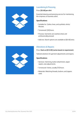 Laundering & Pressing
Price: [$5.00] per shirt
Essential cleaning and pressing service for maintaining
the crispness of business attire.
Specifications
Suitable for: Cotton, linen, and synthetic shirts/
blouses.
Turnaround: [24] hours.
Process: Garments are washed, dried, and
professionally pressed.
Add-ons: Starch options are available at [$0.50] extra.
•
•
•
•
Alterations & Repairs
Price: Starts at [$10.00] (varies based on requirement)
Tailored solutions for garment adjustments and repairs.
Specifications
Services: Hemming, button attachment, zipper
repairs, size adjustments.
Turnaround: Varies, usually [72] hours.
Materials: Matching threads, buttons, and zippers
used.
•
•
•


Dry Cleaning Business Plan | Business Plan 2023 20/49
 