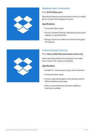 Wedding Gown Preservation
Price: [$120.00] per gown
Specialized cleaning and preservation service for bridal
gowns to retain their elegance for years.
Specifications
Turnaround: [One week].
Process: Detailed cleaning, followed by preservation
sealing in a specialized box.
Storage: Gowns are sealed in acid-free tissue paper
for longevity.
•
•
•
Leather & Suede Cleaning
Price: Starts at [$50.00] (varies based on item size)
Expert cleaning method ensuring leather and suede
items remain soft, supple, and spotless.
Specifications
Suitable for: Jackets, pants, bags, and accessories.
Turnaround: [One week].
Process: Specialized agents and methods used for
different leather/suede types.
Add-ons: Reconditioning and water repellency
treatments available
•
•
•
•


Dry Cleaning Business Plan | Business Plan 2023 21/49
 