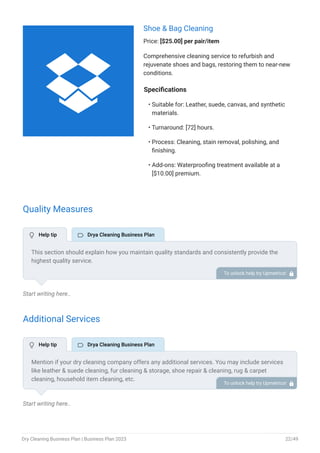 Shoe & Bag Cleaning
Price: [$25.00] per pair/item
Comprehensive cleaning service to refurbish and
rejuvenate shoes and bags, restoring them to near-new
conditions.
Specifications
Suitable for: Leather, suede, canvas, and synthetic
materials.
Turnaround: [72] hours.
Process: Cleaning, stain removal, polishing, and
finishing.
Add-ons: Waterproofing treatment available at a
[$10.00] premium.
•
•
•
•
Quality Measures
Start writing here..
Additional Services
Start writing here..
This section should explain how you maintain quality standards and consistently provide the
highest quality service.
This may inspection & pre-cleaning assessment, experienced & trained staff, quality control
checks, stain removal expertise, etc.
To unlock help try Upmetrics! 
Mention if your dry cleaning company offers any additional services. You may include services
like leather & suede cleaning, fur cleaning & storage, shoe repair & cleaning, rug & carpet
cleaning, household item cleaning, etc.
To unlock help try Upmetrics! 
 Help tip  Drya Cleaning Business Plan
 Help tip  Drya Cleaning Business Plan

Dry Cleaning Business Plan | Business Plan 2023 22/49
 