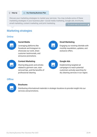 Marketing strategies
Online
Social Media
Leveraging platforms like
Facebook and Instagram to
showcase our work, share
customer testimonials, and
announce promotions.

Email Marketing
Engaging our existing clientele with
monthly newsletters, updates, and
exclusive offers.

Content Marketing
Sharing blog posts and articles
related to garment care, stain
removal tips, and the benefits of
professional cleaning.

Google Ads
Implementing targeted ad
campaigns to reach potential
customers actively searching for
dry cleaning services in our region.

Offline
Brochures
Distributing informational materials in strategic locations to provide insight into our
services and promotions.

Discuss your marketing strategies to market your services. You may include some of these
marketing strategies in your business plan—social media marketing, Google ads, brochures,
email marketing, content marketing, and print marketing.
To unlock help try Upmetrics! 
 Help tip  Dry Cleaning Business Plan
Dry Cleaning Business Plan | Business Plan 2023 25/49
 