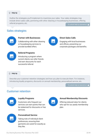 Sales strategies
Partner with Businesses
Collaborating with other cleaning
or housekeeping services to
provide bundled offers.

Direct Sales Calls
Engaging with local businesses
and offices, presenting our
corporate packages and benefits.

Referral Programs
Introducing a program where
current clients can refer friends
and earn discounts for each
successful referral.

Customer retention
Loyalty Programs
Customers who frequent our
services can earn points that can
be redeemed for discounts or free
services.

Annual Membership Discounts
Offering reduced rates for clients
who opt for our yearly membership
plan.

Personalized Service
Taking note of individual client
preferences, ensuring their
garments are cared for exactly as
they like.

Outline the strategies you’ll implement to maximize your sales. Your sales strategies may
include direct sales calls, partnering with other cleaning or housekeeping businesses, offering
referral programs, etc.
To unlock help try Upmetrics! 
Describe your customer retention strategies and how you plan to execute them. For instance,
introducing loyalty programs, discounts on annual membership, personalized service, etc.
To unlock help try Upmetrics! 
 Help tip
 Help tip
Dry Cleaning Business Plan | Business Plan 2023 26/49
 