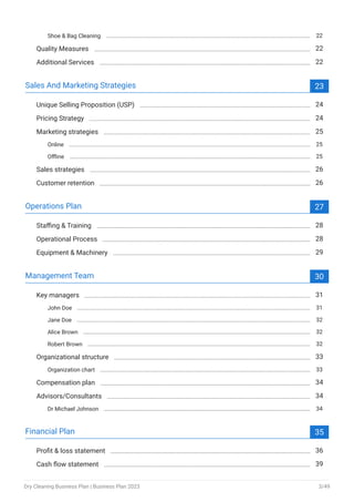 Shoe & Bag Cleaning 22
Quality Measures 22
Additional Services 22
Sales And Marketing Strategies 23
Unique Selling Proposition (USP) 24
Pricing Strategy 24
Marketing strategies 25
Online 25
Offline 25
Sales strategies 26
Customer retention 26
Operations Plan 27
Staffing & Training 28
Operational Process 28
Equipment & Machinery 29
Management Team 30
Key managers 31
John Doe 31
Jane Doe 32
Alice Brown 32
Robert Brown 32
Organizational structure 33
Organization chart 33
Compensation plan 34
Advisors/Consultants 34
Dr Michael Johnson 34
Financial Plan 35
Profit & loss statement 36
Cash flow statement 39
Dry Cleaning Business Plan | Business Plan 2023 3/49
 