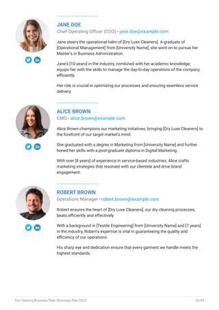 JANE DOE
Chief Operating Officer (COO) - jane.doe@example.com
Jane steers the operational helm of [Dry Luxe Cleaners]. A graduate of
[Operational Management] from [University Name], she went on to pursue her
Master's in Business Administration.
Jane's [10 years] in the industry, combined with her academic knowledge,
equips her with the skills to manage the day-to-day operations of the company
efficiently.
Her role is crucial in optimizing our processes and ensuring seamless service
delivery.
ALICE BROWN
CMO - alice.brown@example.com
Alice Brown champions our marketing initiatives, bringing [Dry Luxe Cleaners] to
the forefront of our target market's mind.
She graduated with a degree in Marketing from [University Name] and further
honed her skills with a post-graduate diploma in Digital Marketing.
With over [8 years] of experience in service-based industries, Alice crafts
marketing strategies that resonate with our clientele and drive brand
engagement.
ROBERT BROWN
Operations Manager - robert.brown@example.com
Robert ensures the heart of [Dry Luxe Cleaners], our dry cleaning processes,
beats efficiently and effectively.
With a background in [Textile Engineering] from [University Name] and [7 years]
in the industry, Robert's expertise is vital in guaranteeing the quality and
efficiency of our operations.
His sharp eye and dedication ensure that every garment we handle meets the
highest standards.
Dry Cleaning Business Plan | Business Plan 2023 32/49
 