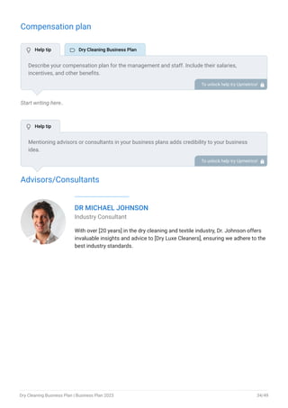 Compensation plan
Start writing here..
Advisors/Consultants
DR MICHAEL JOHNSON
Industry Consultant
With over [20 years] in the dry cleaning and textile industry, Dr. Johnson offers
invaluable insights and advice to [Dry Luxe Cleaners], ensuring we adhere to the
best industry standards.
Describe your compensation plan for the management and staff. Include their salaries,
incentives, and other benefits.
To unlock help try Upmetrics! 
Mentioning advisors or consultants in your business plans adds credibility to your business
idea.
So, if you have any advisors or consultants, include them with their names and brief information
consisting of roles and years of experience.
To unlock help try Upmetrics! 
 Help tip  Dry Cleaning Business Plan
 Help tip
Dry Cleaning Business Plan | Business Plan 2023 34/49
 