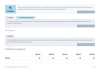 Start writing here..
Profit & loss statement
Revenue $0 $0 $0 $0 $0
2023-24 2024-25 2025-26 2026-27 2027-28
When writing the financial plan section of a business plan, it’s important to provide a comprehensive overview of your financial
projections for the first few years of your business, You may provide the following:
Introduction.
Add startup costs (for new businesses).
Profit & loss statement.
Cash Flow Statement.
Balance sheet.
Break-even analysis.
Sales forecast.
Financing needs.
•
•
•
•
•
•
•
•
To unlock help try Upmetrics! 
To create an effective introduction for your "Financial Plan" chapter, begin by stressing the critical role of a well-structured financial plan in the
success of your venture.
Emphasize how this plan serves as the foundation for sustainability and profitability while keeping your services affordable and accessible.
Mention that the upcoming section will provide detailed insights into your projected financial statements, outlining revenue streams, expenses,
and the strategic path to financial stability.
This introduction will help your readers understand the significance of the financial plan and its alignment with your mission and goals, setting
the stage for a deeper exploration of your financial strategy.
To unlock help try Upmetrics! 
Describe details such as projected revenue, operational costs, and service costs in your projected profit and loss statement. Make sure to include
your business’s expected net profit or loss.
To unlock help try Upmetrics! 
 Help tip  Dry Cleaning Business Plan
 Help tip
Dry Cleaning Business Plan | Business Plan 2023 36/49
 