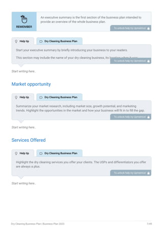 Start writing here..
Market opportunity
Start writing here..
Services Offered
Start writing here..
An executive summary is the first section of the business plan intended to
provide an overview of the whole business plan.
Generally, it is written after the entire business plan is ready. Here are some
components to add to your summary.
Introduction of your business idea.
A brief explanation of market opportunity.
An overview of your products and services.
Brief about your core team.
Financial highlights.
Call to action.
•
•
•
•
•
•
To unlock help try Upmetrics! 
Start your executive summary by briefly introducing your business to your readers.
This section may include the name of your dry cleaning business, its location when it was
founded, the type of dry cleaning business (E.g., mobile dry cleaning, traditional dry cleaning
store, online dry cleaning services, commercial dry cleaning), etc.
To unlock help try Upmetrics! 
Summarize your market research, including market size, growth potential, and marketing
trends. Highlight the opportunities in the market and how your business will fit in to fill the gap.
To unlock help try Upmetrics! 
Highlight the dry cleaning services you offer your clients. The USPs and differentiators you offer
are always a plus.
For instance, you may include dry cleaning, laundering & pressing, alteration & repairs, and
wedding gown preservation as some of your services.
To unlock help try Upmetrics! 
 Help tip  Dry Cleaning Business Plan
 Help tip  Dry Cleaning Business Plan
 Help tip  Dry Cleaning Business Plan
Dry Cleaning Business Plan | Business Plan 2023 7/49
 