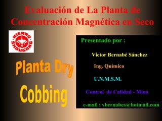 Evaluación de La Planta de
Concentración Magnética en Seco
Presentado por :
Víctor Bernabé Sánchez
Ing. Químico
U.N.M.S.M.
Control de Calidad - Mina
e-mail : vbernabes@hotmail.com
 