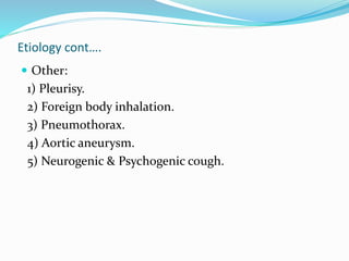 Etiology cont….
 Other:
1) Pleurisy.
2) Foreign body inhalation.
3) Pneumothorax.
4) Aortic aneurysm.
5) Neurogenic & Psychogenic cough.
 