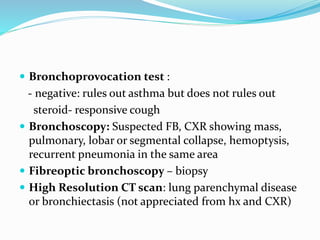  Bronchoprovocation test :
- negative: rules out asthma but does not rules out
steroid- responsive cough
 Bronchoscopy: Suspected FB, CXR showing mass,
pulmonary, lobar or segmental collapse, hemoptysis,
recurrent pneumonia in the same area
 Fibreoptic bronchoscopy – biopsy
 High Resolution CT scan: lung parenchymal disease
or bronchiectasis (not appreciated from hx and CXR)
 