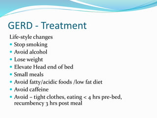 GERD - Treatment
Life-style changes
 Stop smoking
 Avoid alcohol
 Lose weight
 Elevate Head end of bed
 Small meals
 Avoid fatty/acidic foods /low fat diet
 Avoid caffeine
 Avoid – tight clothes, eating < 4 hrs pre-bed,
recumbency 3 hrs post meal
 