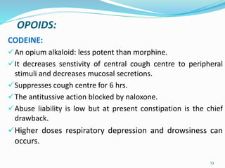 OPOIDS:
CODEINE:
An opium alkaloid: less potent than morphine.
It decreases senstivity of central cough centre to peripheral
stimuli and decreases mucosal secretions.
Suppresses cough centre for 6 hrs.
The antitussive action blocked by naloxone.
Abuse liability is low but at present constipation is the chief
drawback.
Higher doses respiratory depression and drowsiness can
occurs.
53
 