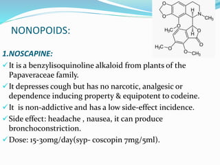 NONOPOIDS:
1.NOSCAPINE:
It is a benzylisoquinoline alkaloid from plants of the
Papaveraceae family.
It depresses cough but has no narcotic, analgesic or
dependence inducing property & equipotent to codeine.
It is non-addictive and has a low side-effect incidence.
Side effect: headache , nausea, it can produce
bronchoconstriction.
Dose: 15-30mg/day(syp- coscopin 7mg/5ml).
 