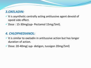 3.OXELADIN:
 It is asynthetic centrally acting antitussive agent devoid of
opoid side effect.
 Dose : 15-30mg(syp- Pectamol 15mg/5ml).
4. CHLOPHEDIANOL:
 It is similar to oxeladin in antitussive action but has longer
duration of action.
 Dose: 20-40mg( syp- detigon, tussigon 20mg/5ml)
 