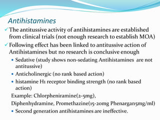 Antihistamines
The antitussive activity of antihistamines are established
from clinical trials (not enough research to establish MOA)
Following effect has been linked to antitussive action of
Antihistamines but no research is conclusive enough
 Sedative (study shows non-sedating Antihistamines are not
antitussive)
 Anticholinergic (no rank based action)
 histamine H1 receptor binding strength (no rank based
action)
Example: Chlorpheniramine(2-5mg),
Diphenhydramine, Promethazine(15-20mg Phenargan5mg/ml)
 Second generation antihistamines are ineffective.
 