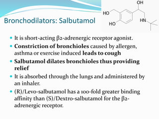 Bronchodilators: Salbutamol
 It is short-acting β2-adrenergic receptor agonist.
 Constriction of bronchioles caused by allergen,
asthma or exercise induced leads to cough
 Salbutamol dilates bronchioles thus providing
relief
 It is absorbed through the lungs and administered by
an inhaler.
 (R)/Levo-salbutamol has a 100-fold greater binding
affinity than (S)/Dextro-salbutamol for the β2-
adrenergic receptor.
 