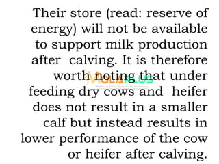 Their store (read: reserve of
energy) will not be available
to support milk production
after calving. It is therefore
worth noting that under
feeding dry cows and heifer
does not result in a smaller
calf but instead results in
lower performance of the cow
or heifer after calving.
 