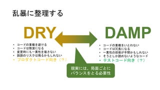 乱暴に整理する
DRY DAMP
• コードの重複を避ける
• コードは簡潔になる
• 変更時にも一貫性を壊さない
• 誤読のリスクは残るかもしれない
• プロダクトコード向き（？）
• コードの重複をいとわない
• コードは冗長になる
• 一貫性の担保が手間かもしれない
• そうとしか読めないようなコード
• テストコード向き（？）
現実には、局面ごとに
バランスをとる必要性
 