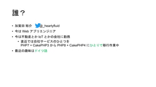 誰？
• 加賀田 裕介 @_heartyfluid
• 今は Web アプリエンジニア
• 今は不動産とか IoT とかの会社に勤務
• 直近では自社サービスのひとつを
PHP7 + CakePHP3 から PHP8 + CakePHP4 にひとりで移行作業中
• 最近の趣味はドイツ語
 