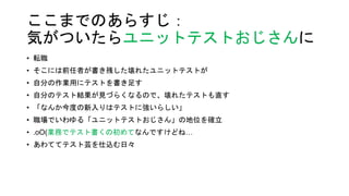 ここまでのあらすじ：
気がついたらユニットテストおじさんに
• 転職
• そこには前任者が書き残した壊れたユニットテストが
• 自分の作業用にテストを書き足す
• 自分のテスト結果が見づらくなるので、壊れたテストも直す
• 「なんか今度の新入りはテストに強いらしい」
• 職場でいわゆる「ユニットテストおじさん」の地位を確立
• .oO(業務でテスト書くの初めてなんですけどね…
• あわててテスト芸を仕込む日々
 