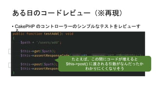 ある日のコードレビュー（※再現）
• CakePHP のコントローラーのシンプルなテストをレビューす
る
🤔
🤔
たとえば、この間にコードが増えると
$this->post() に渡される引数がなんだったか
わかりにくくなりそう
 