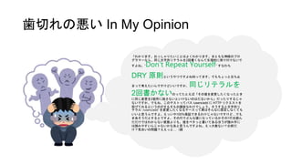 歯切れの悪い In My Opinion
「わかります。おっしゃりたいことはよくわかります。まともな神経のプロ
グラマーなら、同じ文字列リテラルを2回書くなんて生理的に受け付けないで
すよね。”Don’t Repeat Yourself” すなわち
DRY 原則というやつですよね知ってます。でもちょっと立ち止
まって考えたいんですけどいいですか、同じリテラルを
2回書かないのってたとえば「その値を変更したくなったとき
に同じ変更を2箇所に施さないといけないのはだるいから」だったりするじゃ
ないですか、でもね、このテストってパス /users/add に HTTP リクエストを
投げてみるというのがそもそもの趣旨なわけでしょう、そうすると文字列リ
テラル ‘/users/add’ を変更したくなるケースって実はそんなに想定しなくても
いいと思うんですよ。えっいや100%保証できるわけじゃないですけど…でも
まあそうだとするとですよ、その行でどんな値になっているかその1行を読ん
だだけではわからない変数よりも、値をベタッと書いてあるほうが読み手に
は読みやすいんじゃないかなあと思うんですよね。えっ大差ない？お前だ
け？気合いの問題？ええっと…（続
 