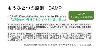 もうひとつの原則：DAMP
• DAMP; Descriptive And Meaningful Phrases
「説明的かつ意味がわかりやすい言い回し」
良いテストとは変化しないように設計されるものであり、そして実際、テスト対象システムが変化す
る際にはテストが破綻することが通常は望ましい。したがってテストコードに関しては、本番環境向
けのコードほど DRY の恩恵はない。
さらにテストの場合、複雑となった場合のコストがより大きい。つまり、(…) テストは自立しなけれ
ばならず、正しいことが自明でなければバグを出すリスクがある。(…) テストが正しく動作している
ことを担保するためにテスト自体にテストが必要と感じられるほどテストが複雑になり始めたら、何
かが間違っている。
Titus Winters ほか. Google のソフトウェアエンジニアリング. オライリー・ジャパン, 2021.
これが
言いたいことだった
 