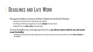 DEADLINES AND LATE WORK
 All assignment deadlines are listed on the Master Schedule and individual Unit Schedules
 All work must be turned in by the date listed on the schedule
 Final Projects and Process Assignments are due by midnight on the date listed
 Rough Drafts are due before class on the date listed
 You know the deadlines now, at the beginning of the term, so you will not receive credit for any work turned
in past the deadline
▪ Extensions may be granted on major assignments on a case by case basis, but you must notify me at least a day in advance of
the deadline
 