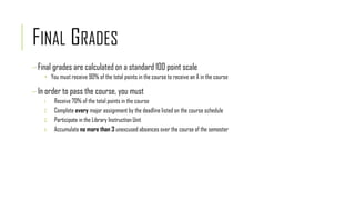 FINAL GRADES
Final grades are calculated on a standard 100 point scale
 You must receive 90% of the total points in the course to receive an A in the course
In order to pass the course, you must
1. Receive 70% of the total points in the course
2. Complete every major assignment by the deadline listed on the course schedule
3. Participate in the Library Instruction Unit
4. Accumulate no more than 3 unexcused absences over the course of the semester
 