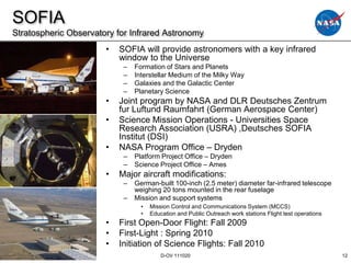 SOFIA
Stratospheric Observatory for Infrared Astronomy
                       •   SOFIA will provide astronomers with a key infrared
                           window to the Universe
                            –   Formation of Stars and Planets
                            –   Interstellar Medium of the Milky Way
                            –   Galaxies and the Galactic Center
                            –   Planetary Science
                       •   Joint program by NASA and DLR Deutsches Zentrum
                           fur Luftund Raumfahrt (German Aerospace Center)
                       •   Science Mission Operations - Universities Space
                           Research Association (USRA) ,Deutsches SOFIA
                           Institut (DSI)
                       •   NASA Program Office – Dryden
                            –   Platform Project Office – Dryden
                            –   Science Project Office – Ames
                       •   Major aircraft modifications:
                            –   German-built 100-inch (2.5 meter) diameter far-infrared telescope
                                weighing 20 tons mounted in the rear fuselage
                            –   Mission and support systems
                                  •   Mission Control and Communications System (MCCS)
                                  •   Education and Public Outreach work stations Flight test operations
                       •   First Open-Door Flight: Fall 2009
                       •   First-Light : Spring 2010
                       •   Initiation of Science Flights: Fall 2010
                                          D-OV 111020                                                      12
 