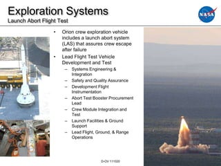 Exploration Systems
Launch Abort Flight Test
                  •   Orion crew exploration vehicle
                      includes a launch abort system
                      (LAS) that assures crew escape
                      after failure
                  •   Lead Flight Test Vehicle
                      Development and Test
                       –   Systems Engineering &
                           Integration
                       –   Safety and Quality Assurance
                       –   Development Flight
                           Instrumentation
                       –   Abort Test Booster Procurement
                           Lead
                       –   Crew Module Integration and
                           Test
                       –   Launch Facilities & Ground
                           Support
                       –   Lead Flight, Ground, & Range
                           Operations




                                         D-OV 111020        18
 