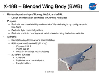 X-48B – Blended Wing Body (BWB)
•   Research partnership of Boeing, NASA, and AFRL
     – Design and fabrication contracted to Cranfield Aerospace
•   Purpose
     – Evaluate low speed stability and control of blended wing body configuration in
       free-flight
     – Evaluate flight control algorithms
     – Evaluate prediction and test methods for blended wing body class vehicles
•   Airframe
     – Remotely piloted from ground control station
     – 8.5% dynamically scaled (rigid body)
          • Wingspan: 20.4 ft
          • Weight: 525 lbf
          • Thrust: 54 lbf each (3 JetCat turbojets)
     – 20 control surfaces
          • 10 elevons
          • 8 split ailerons (4 clamshell pairs)
          • 2 winglet rudders



                                                   D-OV21
                                                       111020
 