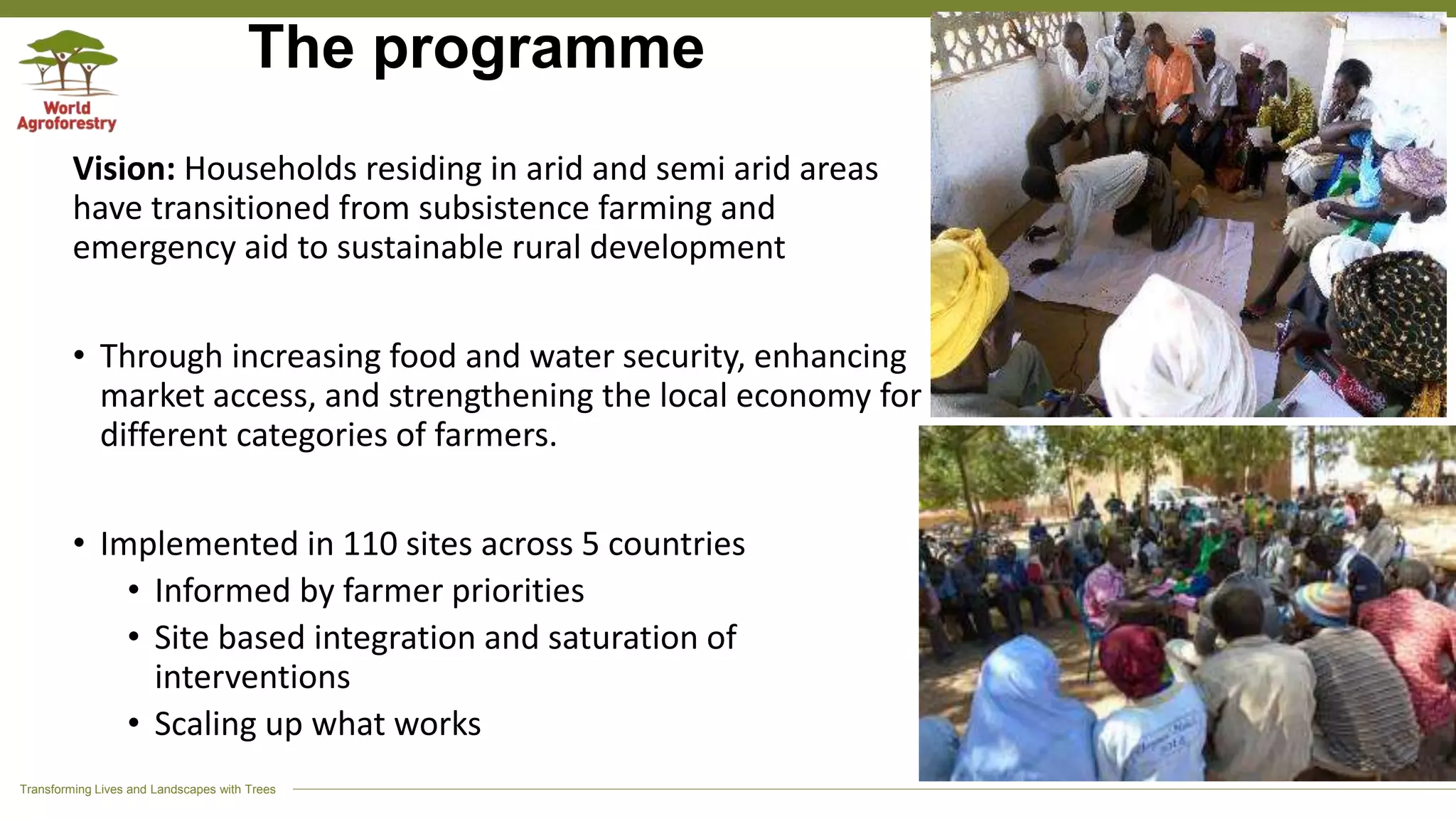 Transforming Lives and Landscapes with Trees
The programme
Vision: Households residing in arid and semi arid areas
have transitioned from subsistence farming and
emergency aid to sustainable rural development
• Through increasing food and water security, enhancing
market access, and strengthening the local economy for
different categories of farmers.
• Implemented in 110 sites across 5 countries
• Informed by farmer priorities
• Site based integration and saturation of
interventions
• Scaling up what works
 
