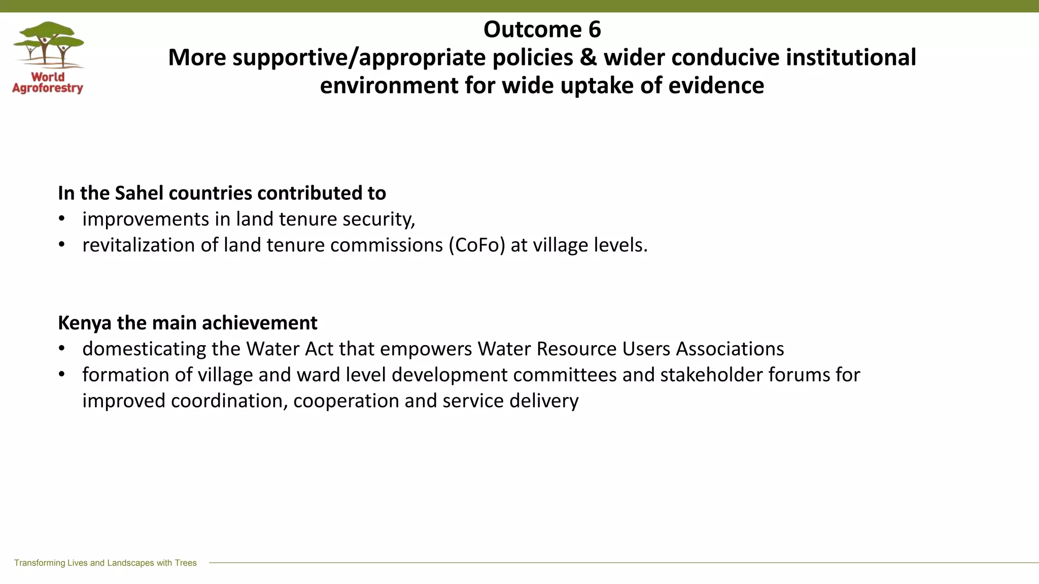 Transforming Lives and Landscapes with Trees
Outcome 6
More supportive/appropriate policies & wider conducive institutional
environment for wide uptake of evidence
In the Sahel countries contributed to
• improvements in land tenure security,
• revitalization of land tenure commissions (CoFo) at village levels.
Kenya the main achievement
• domesticating the Water Act that empowers Water Resource Users Associations
• formation of village and ward level development committees and stakeholder forums for
improved coordination, cooperation and service delivery
 