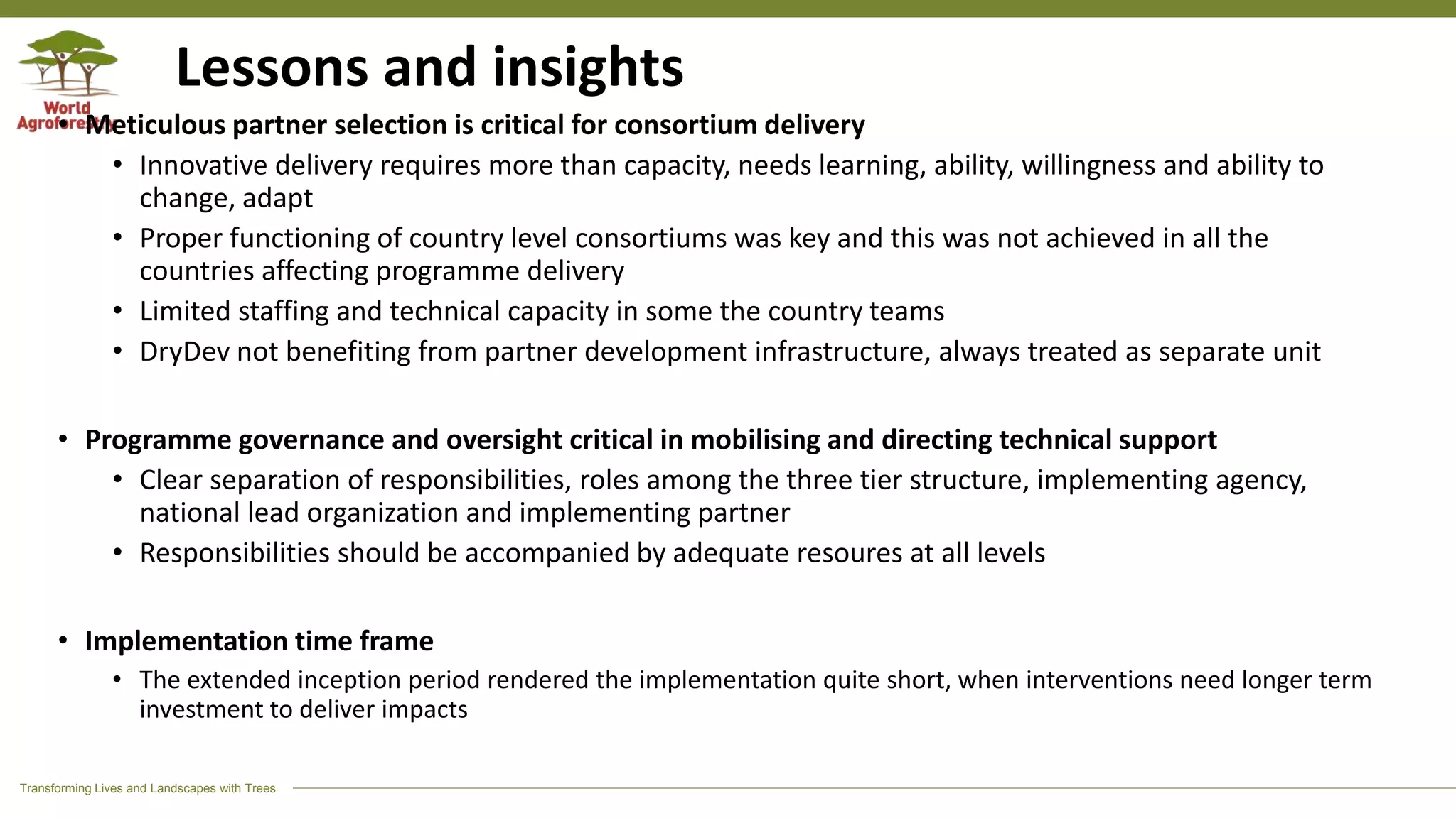Transforming Lives and Landscapes with Trees
Lessons and insights
• Meticulous partner selection is critical for consortium delivery
• Innovative delivery requires more than capacity, needs learning, ability, willingness and ability to
change, adapt
• Proper functioning of country level consortiums was key and this was not achieved in all the
countries affecting programme delivery
• Limited staffing and technical capacity in some the country teams
• DryDev not benefiting from partner development infrastructure, always treated as separate unit
• Programme governance and oversight critical in mobilising and directing technical support
• Clear separation of responsibilities, roles among the three tier structure, implementing agency,
national lead organization and implementing partner
• Responsibilities should be accompanied by adequate resoures at all levels
• Implementation time frame
• The extended inception period rendered the implementation quite short, when interventions need longer term
investment to deliver impacts
 