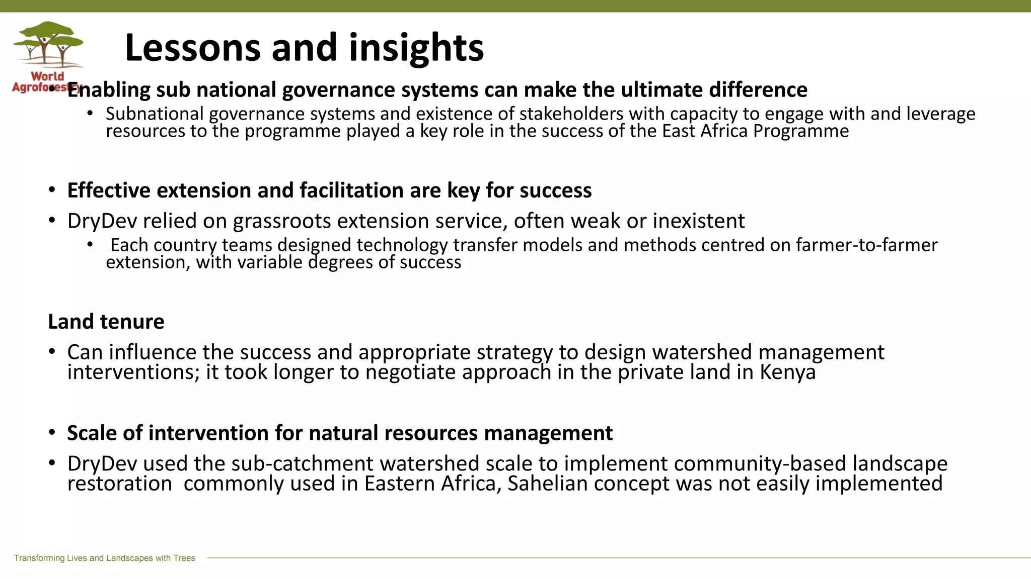 Transforming Lives and Landscapes with Trees
Lessons and insights
• Enabling sub national governance systems can make the ultimate difference
• Subnational governance systems and existence of stakeholders with capacity to engage with and leverage
resources to the programme played a key role in the success of the East Africa Programme
• Effective extension and facilitation are key for success
• DryDev relied on grassroots extension service, often weak or inexistent
• Each country teams designed technology transfer models and methods centred on farmer-to-farmer
extension, with variable degrees of success
Land tenure
• Can influence the success and appropriate strategy to design watershed management
interventions; it took longer to negotiate approach in the private land in Kenya
• Scale of intervention for natural resources management
• DryDev used the sub-catchment watershed scale to implement community-based landscape
restoration commonly used in Eastern Africa, Sahelian concept was not easily implemented
 