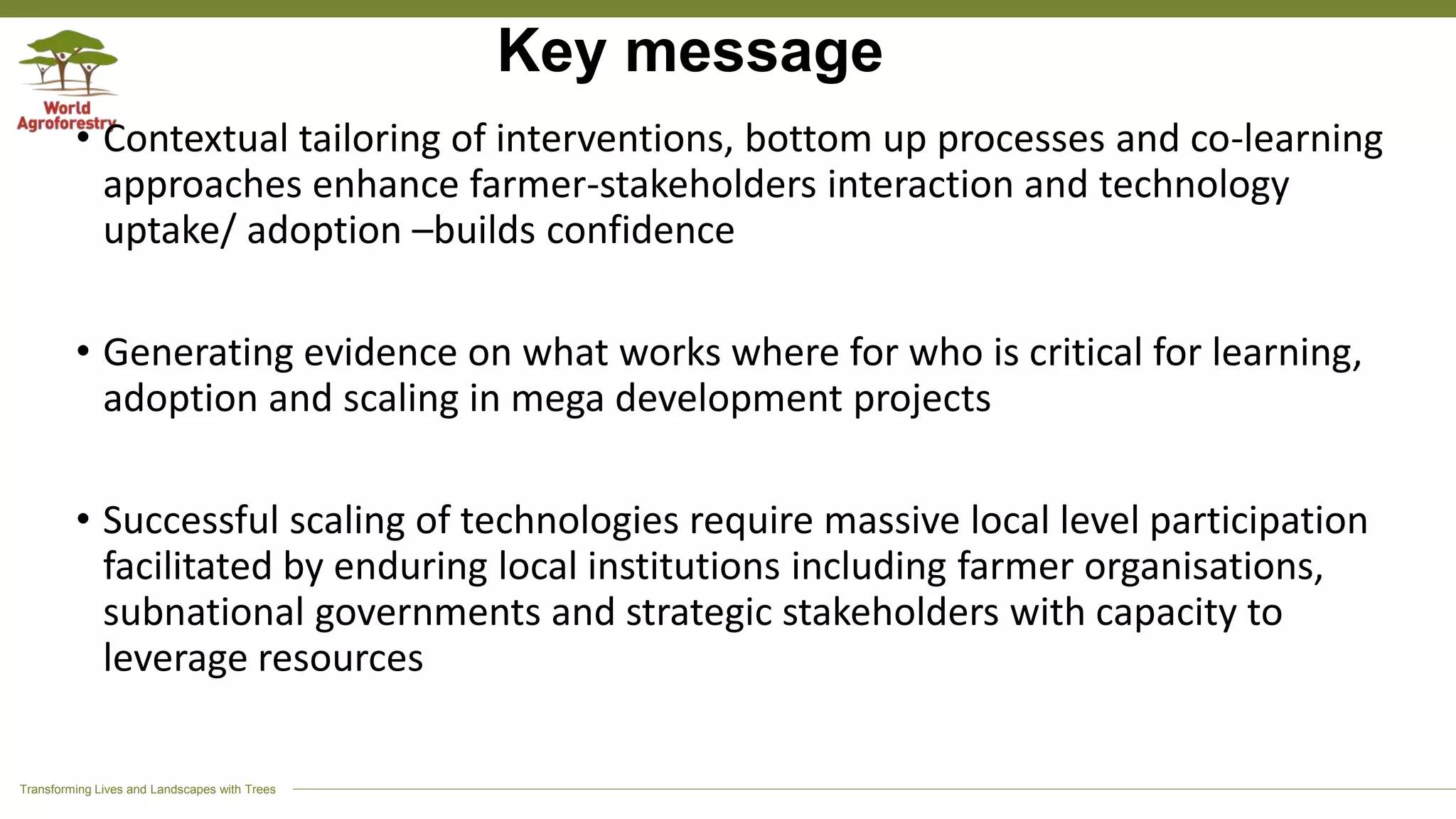 Transforming Lives and Landscapes with Trees
Key message
• Contextual tailoring of interventions, bottom up processes and co-learning
approaches enhance farmer-stakeholders interaction and technology
uptake/ adoption –builds confidence
• Generating evidence on what works where for who is critical for learning,
adoption and scaling in mega development projects
• Successful scaling of technologies require massive local level participation
facilitated by enduring local institutions including farmer organisations,
subnational governments and strategic stakeholders with capacity to
leverage resources
 