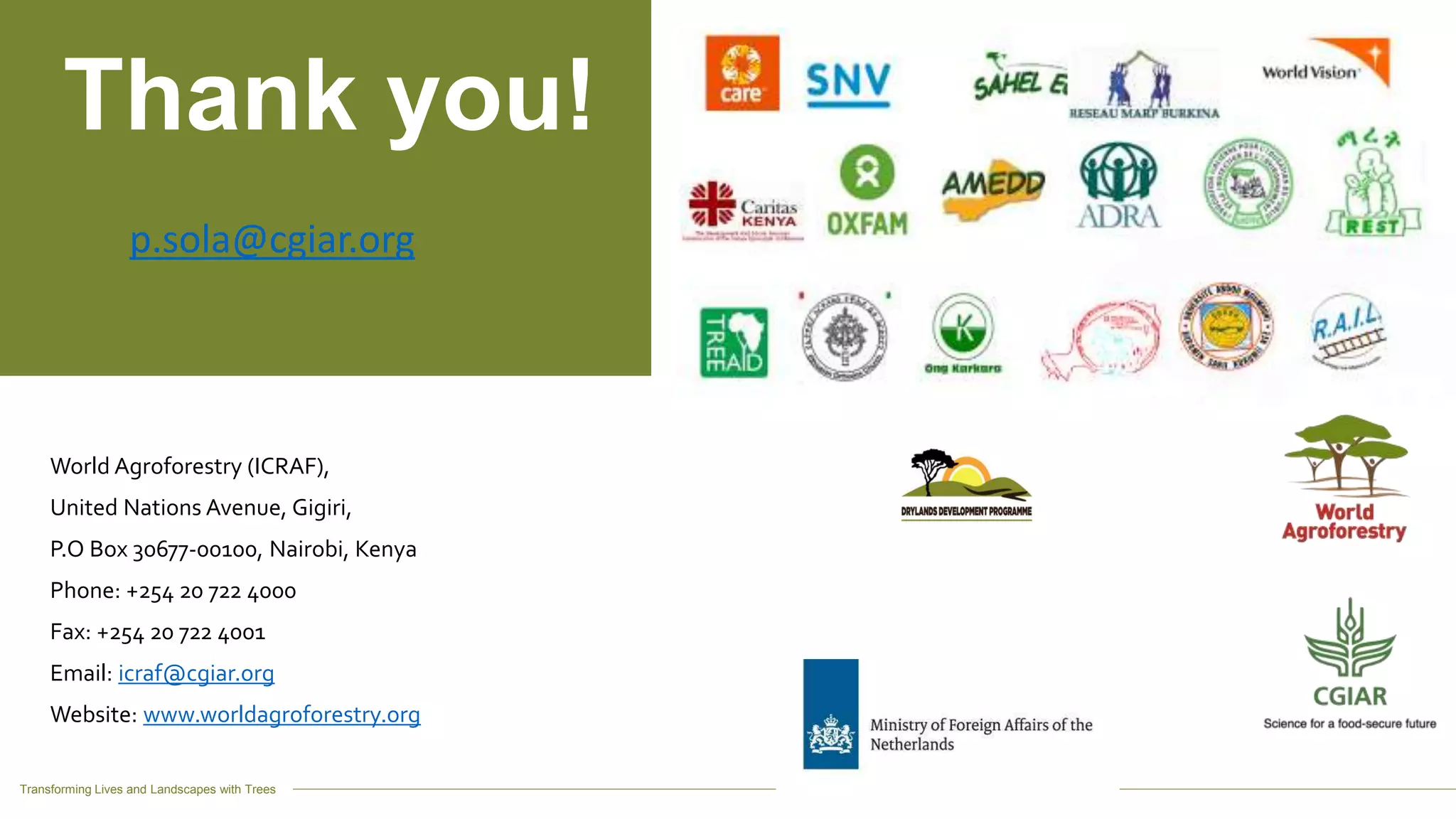 Transforming Lives and Landscapes with Trees
World Agroforestry (ICRAF),
United Nations Avenue, Gigiri,
P.O Box 30677-00100, Nairobi, Kenya
Phone: +254 20 722 4000
Fax: +254 20 722 4001
Email: icraf@cgiar.org
Website: www.worldagroforestry.org
Thank you!
p.sola@cgiar.org
 