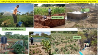 Transforming Lives and Landscapes with Trees
Burkina Faso
Mali
Ethiopia
229 farm ponds in Kenya
Farm ponds/wells extended and or doubled the cropping cycles, facilitated engagement of more women and youth
 