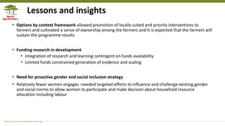 Transforming Lives and Landscapes with Trees
Lessons and insights
• Options by context framework allowed promotion of locally suited and priority interventions to
farmers and cultivated a sense of ownership among the farmers and it is expected that the farmers will
sustain the programme results
• Funding research in development
• Integration of research and learning contingent on funds availability
• Limited funds constrained generation of evidence and scaling
• Need for proactive gender and social inclusion strategy
• Relatively fewer women engages -needed targeted efforts to influence and challenge existing gender
and social norms to allow women to participate and make decision about household resource
allocation including labour
 