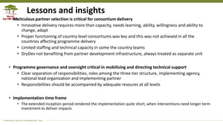 Transforming Lives and Landscapes with Trees
Lessons and insights
• Meticulous partner selection is critical for consortium delivery
• Innovative delivery requires more than capacity, needs learning, ability, willingness and ability to
change, adapt
• Proper functioning of country level consortiums was key and this was not achieved in all the
countries affecting programme delivery
• Limited staffing and technical capacity in some the country teams
• DryDev not benefiting from partner development infrastructure, always treated as separate unit
• Programme governance and oversight critical in mobilising and directing technical support
• Clear separation of responsibilities, roles among the three tier structure, implementing agency,
national lead organization and implementing partner
• Responsibilities should be accompanied by adequate resoures at all levels
• Implementation time frame
• The extended inception period rendered the implementation quite short, when interventions need longer term
investment to deliver impacts
 