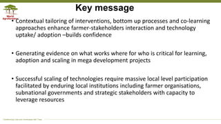 Transforming Lives and Landscapes with Trees
Key message
• Contextual tailoring of interventions, bottom up processes and co-learning
approaches enhance farmer-stakeholders interaction and technology
uptake/ adoption –builds confidence
• Generating evidence on what works where for who is critical for learning,
adoption and scaling in mega development projects
• Successful scaling of technologies require massive local level participation
facilitated by enduring local institutions including farmer organisations,
subnational governments and strategic stakeholders with capacity to
leverage resources
 