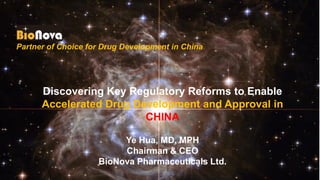 Partner of Choice for Drug Development in China
Discovering Key Regulatory Reforms to Enable
Accelerated Drug Development and Approval in
CHINA
Ye Hua, MD, MPH
Chairman & CEO
BioNova Pharmaceuticals Ltd.
 