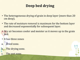 Deep bed drying
• The heterogeneous drying of grain in deep layer (more than 20
cm deep).
• The rate of moisture removal is maximum for the bottom layer
and decreased exponentially for subsequent layer.
• Dry air becomes cooler and moister as it moves up in the grain
bed.
• It has three zones
a. Dried zone.
b. The drying zone.
c. The wet zone.
12
 