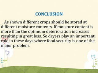 CONCLUSION
As shown different crops should be stored at
different moisture contents. If moisture content is
more than the optimum deterioration increases
resulting in great loss. So dryers play an important
role in these days where food security is one of the
major problem.
33
 